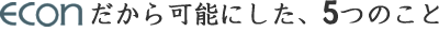 econだから可能にした、5つのこと