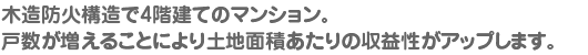 木造防火構造で4階建てのマンション。 戸数が増えることにより土地面積あたりの収益性がアップします。